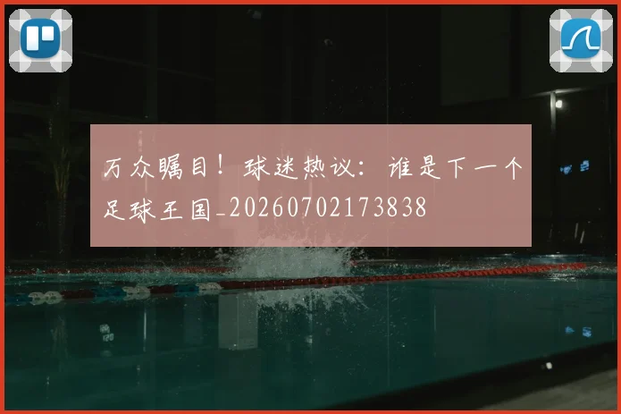 万众瞩目！球迷热议：谁是下一个足球王国_20260702173838