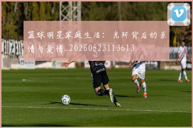 篮球明星家庭生活：光环背后的亲情与爱情_20260523113613