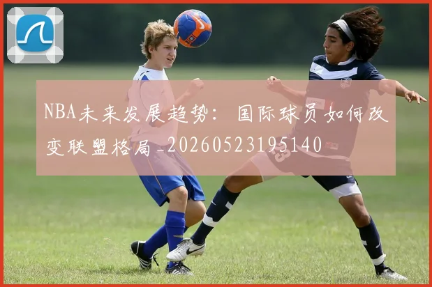 NBA未来发展趋势：国际球员如何改变联盟格局_20260523195140