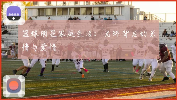 篮球明星家庭生活：光环背后的亲情与爱情
