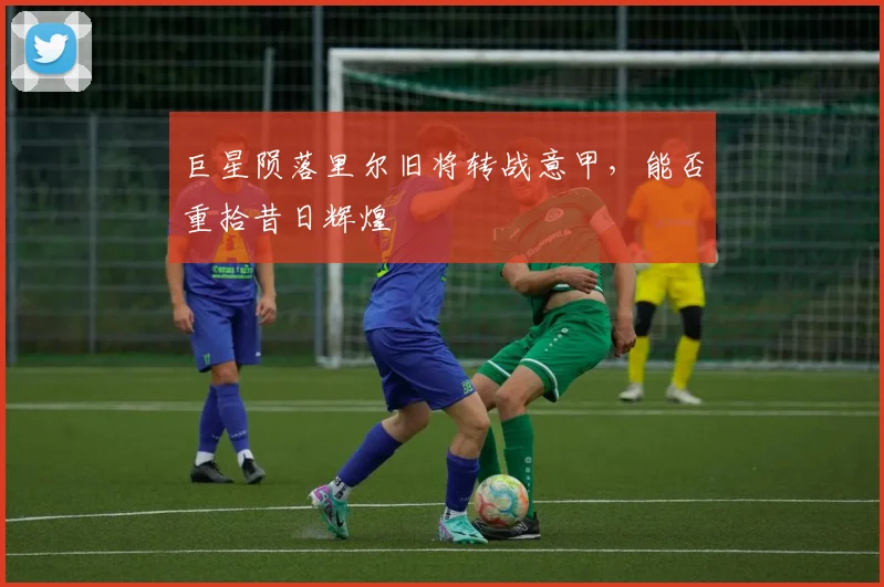 巨星陨落里尔旧将转战意甲，能否重拾昔日辉煌