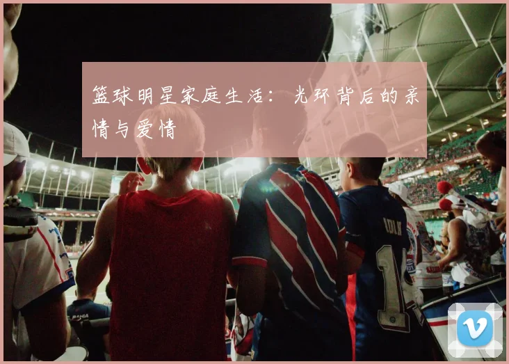 篮球明星家庭生活：光环背后的亲情与爱情