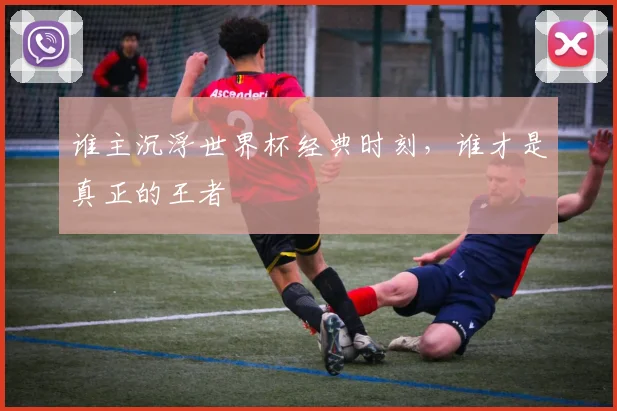 谁主沉浮世界杯经典时刻，谁才是真正的王者