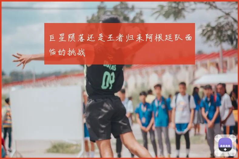 巨星陨落还是王者归来阿根廷队面临的挑战