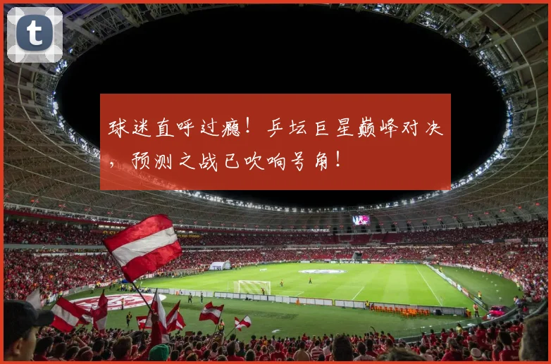 球迷直呼过瘾!乒坛巨星巅峰对决,预测之战已吹响号角!