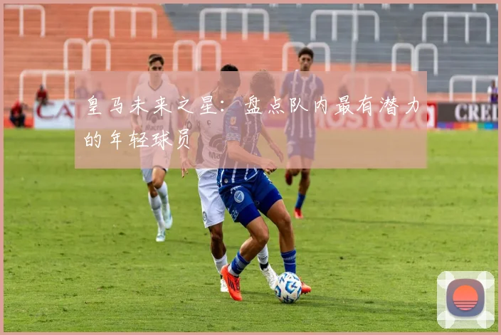 皇马未来之星：盘点队内最有潜力的年轻球员