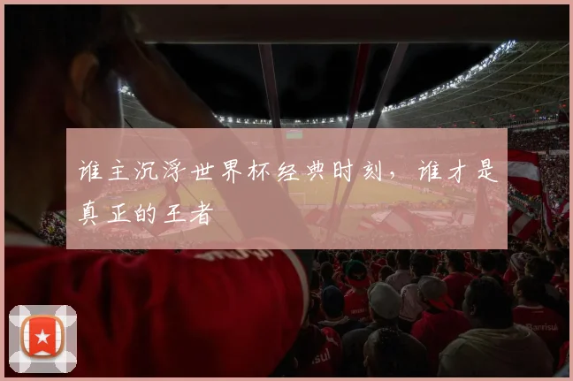 谁主沉浮世界杯经典时刻，谁才是真正的王者